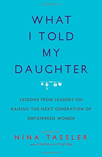 What I Told My Daughter: Lessons from Leaders on Raising the Next Generation of Empowered Women