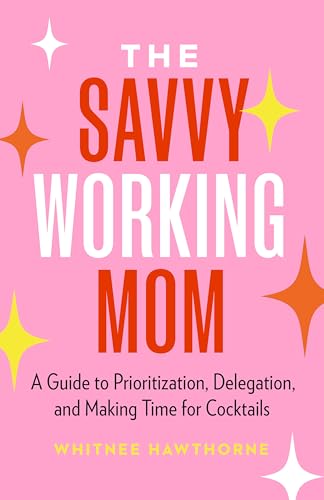 The Savvy Working Mom: A Guide to Prioritization, Delegation, and Making Time for Cocktails