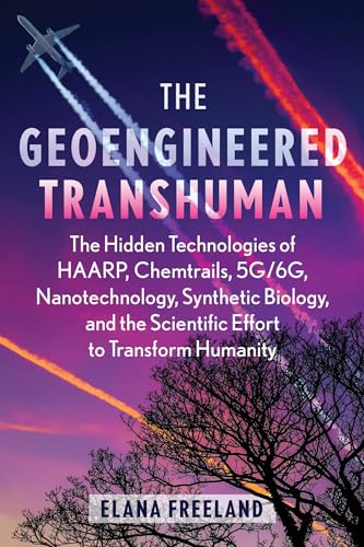 The Geoengineered Transhuman: The Hidden Technologies of HAARP, Chemtrails, 5G/6G, Nanotechnology, Synthetic Biology, and the Scientific Effort to Transform Humanity