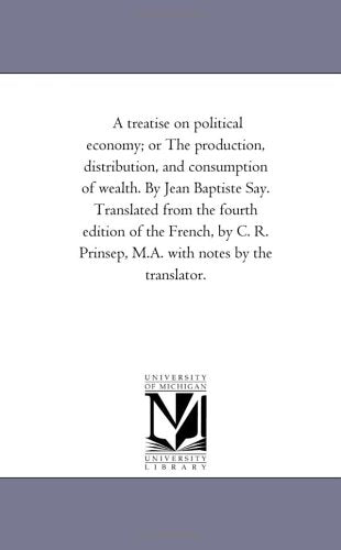 A treatise on political economy; or The production, distribution, and consumption of wealth. By Jean Baptiste Say. Translated from the fourth edition ... Prinsep, M.A. with notes by the translator.