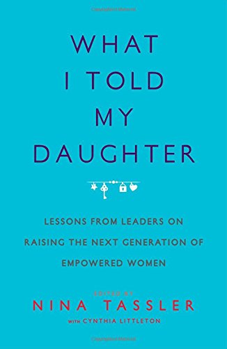 What I Told My Daughter: Lessons from Leaders on Raising the Next Generation of Empowered Women