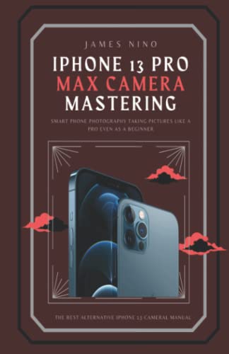 iPhone 13 Pro Max Camera Mastering: Smart Phone Photography Taking Pictures like a Pro Even as a Beginner