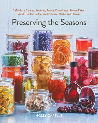Preserving the Seasons: A Guide to Canned, Jammed, Frozen, Dehydrated, Freeze-Dried, Quick-Pickled, and Infused Produce, Herbs, and Flowers (A Cookbook)