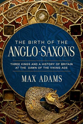 The Birth of the Anglo-Saxons: Three Kings and a History of Britain at the Dawn of the Viking Age