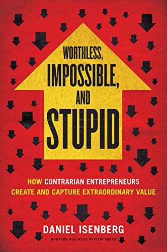 Worthless, Impossible and Stupid: How Contrarian Entrepreneurs Create and Capture Extraordinary Value